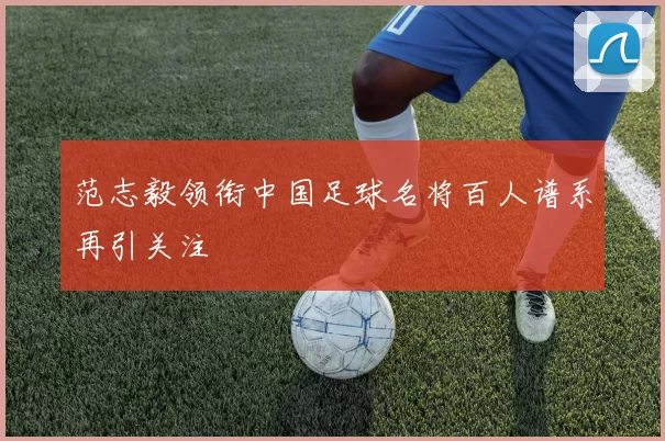 范志毅领衔中国足球名将百人谱系再引关注