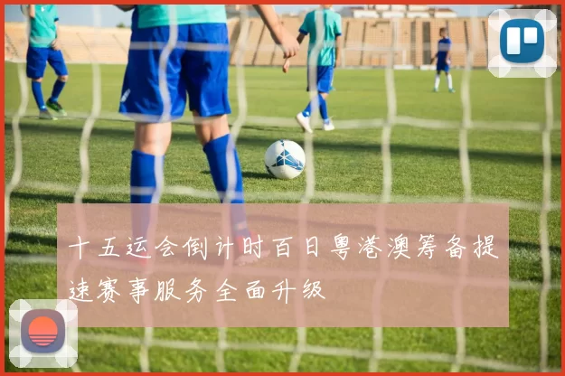 十五运会倒计时百日粤港澳筹备提速赛事服务全面升级