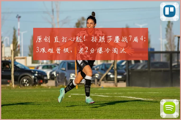 原创 直打心脏！孙颖莎鏖战7局4：3艰难晋级，差2分爆冷淘汰