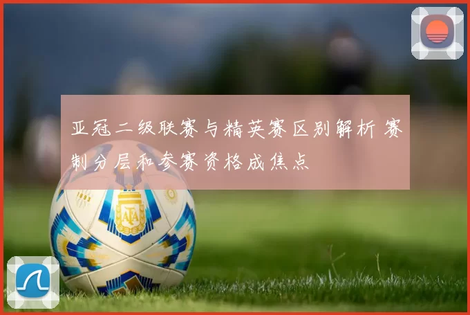 亚冠二级联赛与精英赛区别解析 赛制分层和参赛资格成焦点