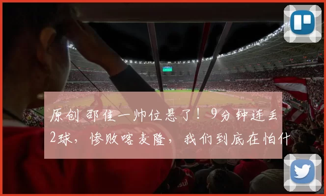 原创 邵佳一帅位悬了！9分钟连丢2球，惨败喀麦隆，我们到底在怕什么？