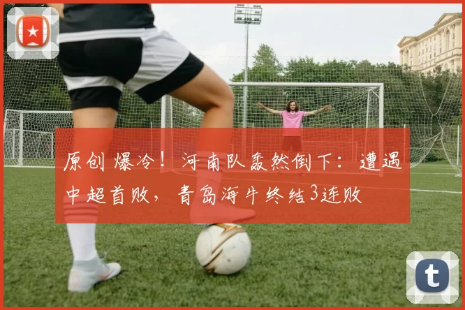 原创 爆冷！河南队轰然倒下：遭遇中超首败，青岛海牛终结3连败
