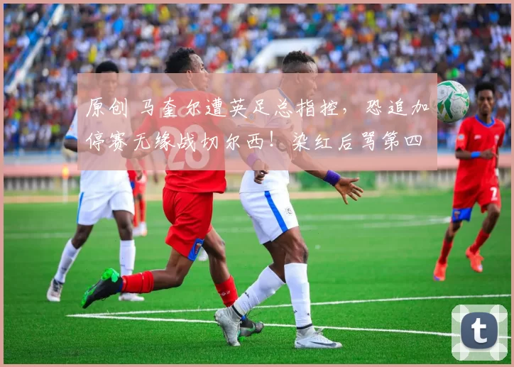 原创 马奎尔遭英足总指控，恐追加停赛无缘战切尔西！染红后骂第四官员