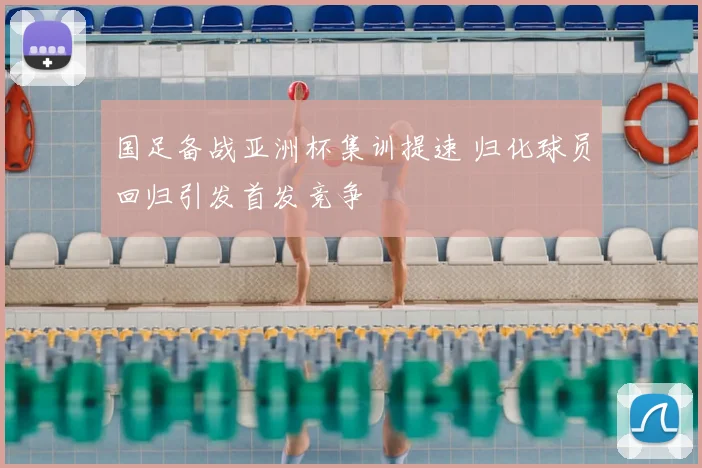 国足备战亚洲杯集训提速 归化球员回归引发首发竞争