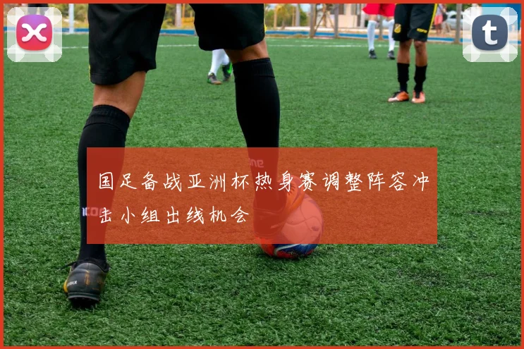 国足备战亚洲杯热身赛调整阵容冲击小组出线机会