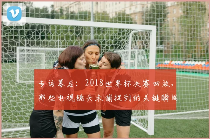 专访幕后:2018世界杯决赛回放,那些电视镜头未捕捉到的关键瞬间
