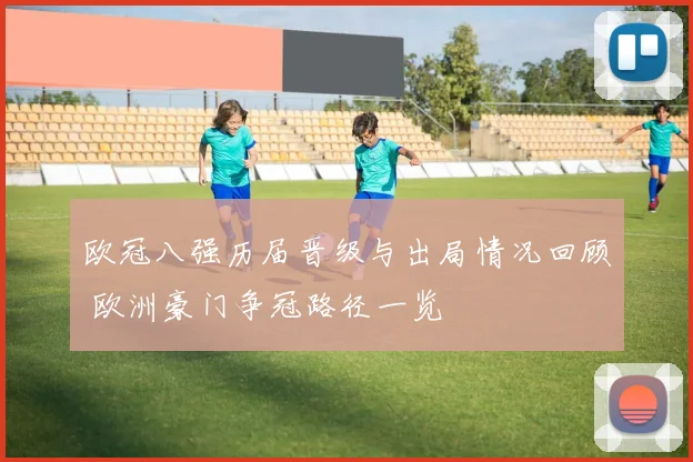 欧冠八强历届晋级与出局情况回顾 欧洲豪门争冠路径一览