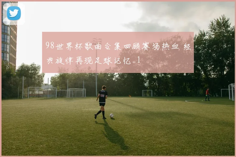 98世界杯歌曲合集回顾赛场热血 经典旋律再现足球记忆_1
