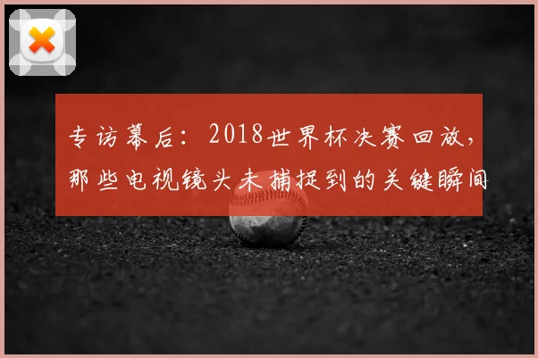 专访幕后:2018世界杯决赛回放,那些电视镜头未捕捉到的关键瞬间