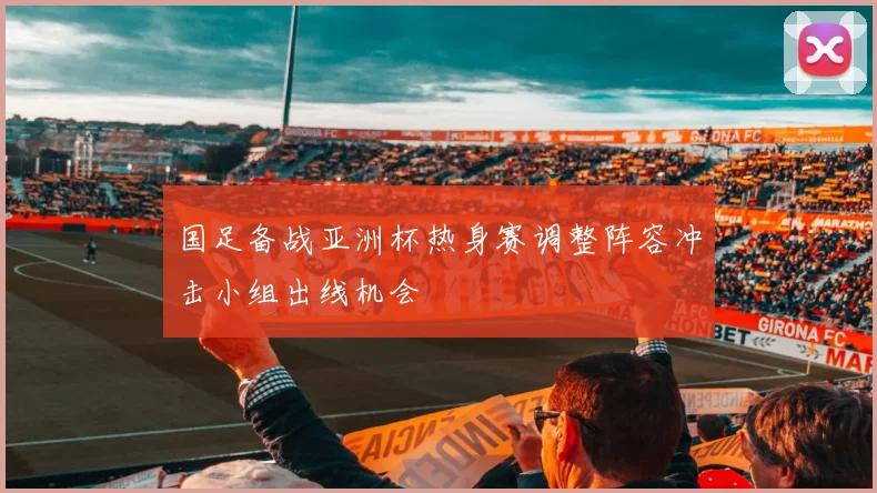 国足备战亚洲杯热身赛调整阵容冲击小组出线机会