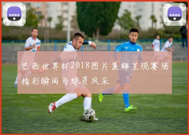 巴西世界杯2018图片集锦呈现赛场精彩瞬间与球员风采