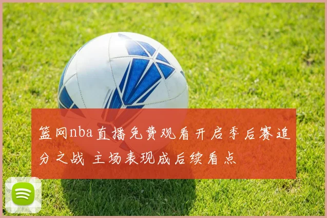 篮网nba直播免费观看开启季后赛追分之战 主场表现成后续看点