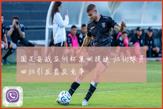 国足备战亚洲杯集训提速 归化球员回归引发首发竞争