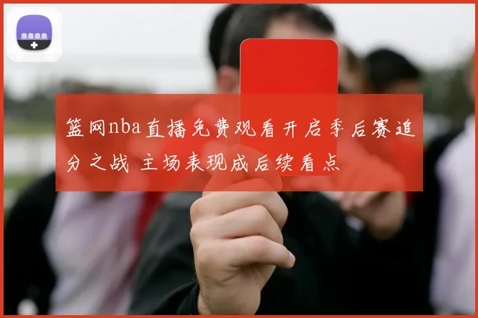 篮网nba直播免费观看开启季后赛追分之战 主场表现成后续看点